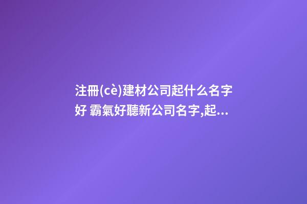 注冊(cè)建材公司起什么名字好 霸氣好聽新公司名字,起名之家-第1張-公司起名-玄機(jī)派